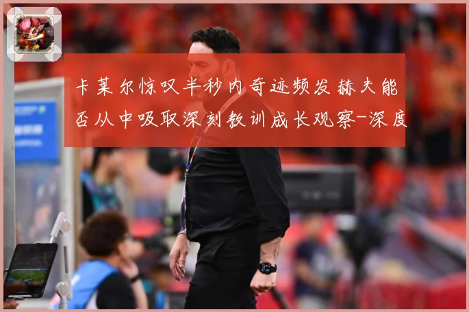 卡莱尔惊叹半秒内奇迹频发赫夫能否从中吸取深刻教训成长观察-深度解析