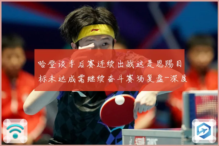 哈登谈季后赛连续出战这是恩赐目标未达成需继续奋斗赛场复盘-深度解析