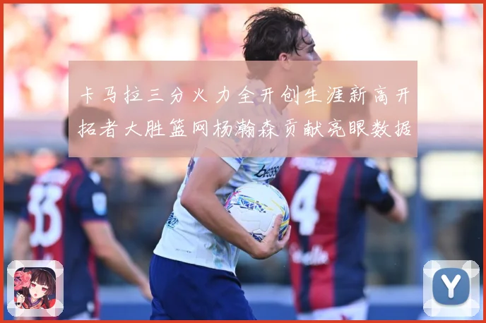 卡马拉三分火力全开创生涯新高开拓者大胜篮网杨瀚森贡献亮眼数据赛场复盘-深度解析