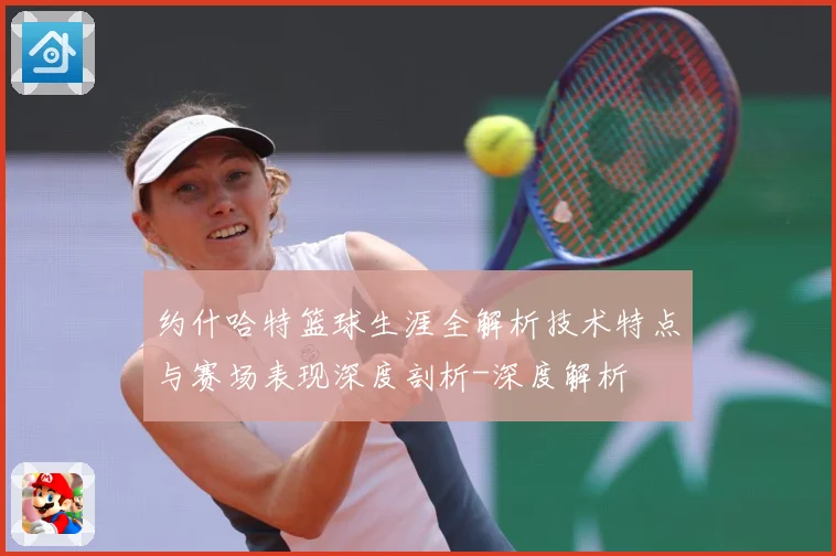 约什哈特篮球生涯全解析技术特点与赛场表现深度剖析-深度解析