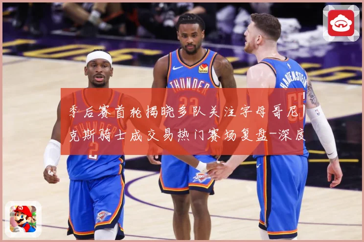 季后赛首轮揭晓多队关注字母哥尼克斯骑士成交易热门赛场复盘-深度解析